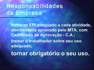 fornecer EPI adequado a cada atividade,
devidamente aprovado pelo MTA, com
Certificado de Aprovação - C.A.;
treinar o trabalhador sobre seu uso
adequado;
tornar obrigatório o seu uso.
Responsabilidades
da Empresa
 