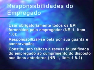 Responsabilidades do
Empregado
Usar obrigatoriamente todos os EPI
fornecidos pelo empregador (NR-1, item
1.8);
Responsabilizar-se pela por sua guarda e
conservação;
Constitui ato faltoso a recusa injustificada
do empregado ao cumprimento do disposto
nos itens anteriores (NR-1, item 1.8.1)
 