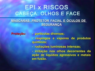 MÁSCARAS, PROTETOR FACIAL E ÓCULOS DEMÁSCARAS, PROTETOR FACIAL E ÓCULOS DE
SEGURANÇASEGURANÇA
Proteção:Proteção: - partículas diversas;- partículas diversas;
- respingos e vapores de produtos- respingos e vapores de produtos
químicos;químicos;
- radiações luminosas intensas;- radiações luminosas intensas;
- irritação nos olhos decorrentes da- irritação nos olhos decorrentes da
ação de líquidos agressivos e metaisação de líquidos agressivos e metais
em fusão.em fusão.
EPI x RISCOS
CABEÇA: OLHOS E FACE
 