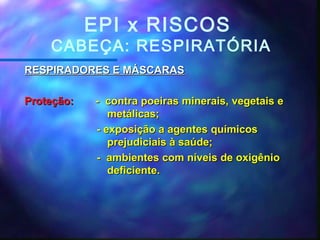 EPI x RISCOS
CABEÇA: RESPIRATÓRIA
RESPIRADORES E MÁSCARASRESPIRADORES E MÁSCARAS
Proteção:Proteção: - contra poeiras minerais, vegetais e- contra poeiras minerais, vegetais e
metálicas;metálicas;
- exposição a agentes químicos- exposição a agentes químicos
prejudiciais à saúde;prejudiciais à saúde;
- ambientes com níveis de oxigênio- ambientes com níveis de oxigênio
deficiente.deficiente.
 