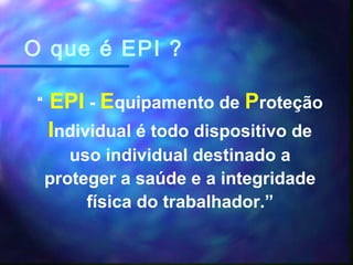 O que é EPI ?
“ EPI - Equipamento de Proteção
Individual é todo dispositivo de
uso individual destinado a
proteger a saúde e a integridade
física do trabalhador.”
 