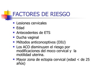 FACTORES DE RIESGO Lesiones cervicales Edad Antecedentes de ETS Ducha vaginal Métodos anticonceptivos (DIU)  Los ACO disminuyen el riesgo por modificaciones del moco cervical y  la motilidad uterina. Mayor zona de ectopia cervical (edad < de 25 años) 