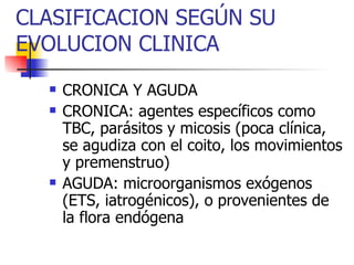 CLASIFICACION SEGÚN SU EVOLUCION CLINICA CRONICA Y AGUDA CRONICA: agentes específicos como TBC, parásitos y micosis (poca clínica, se agudiza con el coito, los movimientos y premenstruo) AGUDA: microorganismos exógenos (ETS, iatrogénicos), o provenientes de la flora endógena 