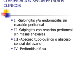 CLASIFICACION SEGÚN ESTADIOS CLINICOS I  -Salpingitis y/o endometritis sin reacción peritoneal II -Salpingitis con reacción peritoneal sin masas anexiales III -Absceso tubo-ovárico o absceso central del ovario IV -Peritonitis difusa 
