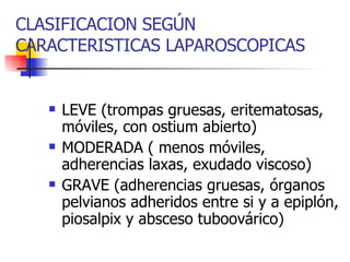 CLASIFICACION SEGÚN CARACTERISTICAS LAPAROSCOPICAS LEVE (trompas gruesas, eritematosas, móviles, con ostium abierto) MODERADA ( menos móviles, adherencias laxas, exudado viscoso) GRAVE (adherencias gruesas, órganos pelvianos adheridos entre si y a epiplón, piosalpix y absceso tuboovárico) 