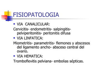 FISIOPATOLOGIA VIA  CANALICULAR:  Cervicitis- endometritis- salpingitis- pelviperitonitis- peritonitis difusa VIA LINFATICA: Miometritis- parametritis- flemones y abscesos del ligamento ancho- absceso central del ovario. VIA HEMATICA:  Tromboflevitis pelviana- embolias sépticas. 