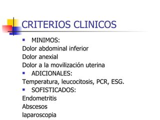 CRITERIOS CLINICOS MINIMOS:  Dolor abdominal inferior Dolor anexial Dolor a la movilización uterina ADICIONALES:  Temperatura, leucocitosis, PCR, ESG. SOFISTICADOS:  Endometritis Abscesos laparoscopia 