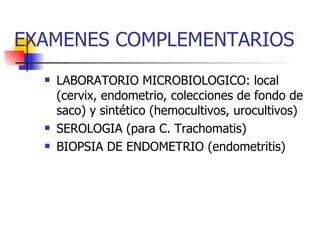 EXAMENES COMPLEMENTARIOS LABORATORIO MICROBIOLOGICO: local (cervix, endometrio, colecciones de fondo de saco) y sintético (hemocultivos, urocultivos) SEROLOGIA (para C. Trachomatis)  BIOPSIA DE ENDOMETRIO (endometritis) 