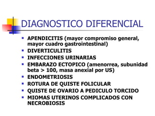 DIAGNOSTICO DIFERENCIAL APENDICITIS (mayor compromiso general, mayor cuadro gastrointestinal) DIVERTICULITIS INFECCIONES URINARIAS EMBARAZO ECTOPICO (amenorrea, subunidad beta > 100, masa anexial por US) ENDOMETRIOSIS ROTURA DE QUISTE FOLICULAR QUISTE DE OVARIO A PEDICULO TORCIDO MIOMAS UTERINOS COMPLICADOS CON NECROBIOSIS 