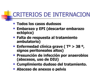 CRITERIOS DE INTERNACION Todos los casos dudosos Embarazo y EPI (descartar embarazo ectópico) Falta de respuesta al tratamiento ambulatorio) Enfermedad clínica grave ( Tº > 38 º, signos peritoneales altos) Presunción de infección por anaerobios (abscesos, uso de DIU) Cumplimiento dudoso del tratamiento. Absceso de anexos o pelvis HIV 