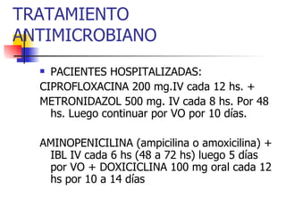 TRATAMIENTO ANTIMICROBIANO PACIENTES HOSPITALIZADAS: CIPROFLOXACINA 200 mg.IV cada 12 hs. + METRONIDAZOL 500 mg. IV cada 8 hs. Por 48 hs. Luego continuar por VO por 10 días. AMINOPENICILINA (ampicilina o amoxicilina) + IBL IV cada 6 hs (48 a 72 hs) luego 5 días por VO + DOXICICLINA 100 mg oral cada 12 hs por 10 a 14 días 