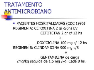 TRATAMIENTO ANTIMICROBIANO PACIENTES HOSPITALIZADAS (CDC 1996) REGIMEN A: CEFOXITINA 2 gr c/6hs EV CEFOTETAN 2 gr c/ 12 hs + DOXICICLINA 100 mg c/ 12 hs REGIMEN B: CLINDAMICINA 900 mg c/8  + GENTAMICINA de carga 2mg/kg seguida de 1,5 mg /kg. Cada 8 hs. 