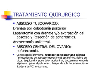 TRATAMIENTO QUIRURGICO ABSCESO TUBOOVARICO: Drenaje por colpotomía posterior Laparotomía con drenaje y/o extirpación del absceso y Resección de adherencias. Anexectomía unilateral. ABSCESO CENTRAL DEL OVARIO: ooforectomía. Complicación gravísima:  tromboflebitis pelviana séptica  (antecedentes de absceso tuboovárico) escalofríos, fiebre en picos, taquicardia, poco dolor abdominal, bacteremia, embolia séptica en general pulmonar.  Responde a la heparinización o ligadura de VCI u ováricas . 
