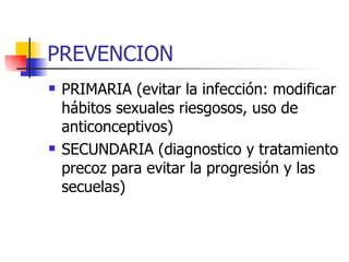 PREVENCION PRIMARIA (evitar la infección: modificar hábitos sexuales riesgosos, uso de anticonceptivos) SECUNDARIA (diagnostico y tratamiento precoz para evitar la progresión y las secuelas) 