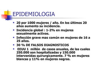 EPIDEMIOLOGIA 20 por 1000 mujeres / año. En los últimos 20 años aumento su incidencia. Incidencia global : 1-2% en mujeres sexualmente activas. Infección grave mas común en mujeres de 16 a 25 años. 30 % DE FALSOS DIAGNOSTICOS EEUU 1  millón  de casos anuales, de las cuales 250.000 son hospitalizadas y 150.000 intervenidas quirurgicamente. 7 % en mujeres blancas y 11% en mujeres negras. 