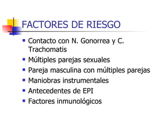 FACTORES DE RIESGO Contacto con N. Gonorrea y C. Trachomatis Múltiples parejas sexuales Pareja masculina con múltiples parejas Maniobras instrumentales Antecedentes de EPI Factores inmunológicos 