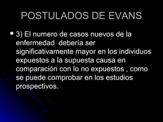 POSTULADOS DE EVANS
 3)El numero de casos nuevos de la
 enfermedad debería ser
 significativamente mayor en los individuos
 expuestos a la supuesta causa en
 comparación con lo no expuestos , como
 se puede comprobar en los estudios
 prospectivos.
 