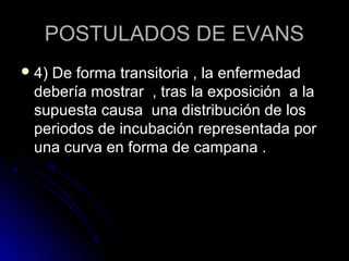 POSTULADOS DE EVANS
 4)
   De forma transitoria , la enfermedad
 debería mostrar , tras la exposición a la
 supuesta causa una distribución de los
 periodos de incubación representada por
 una curva en forma de campana .
 