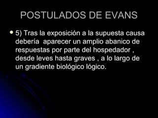 POSTULADOS DE EVANS
 5)Tras la exposición a la supuesta causa
 debería aparecer un amplio abanico de
 respuestas por parte del hospedador ,
 desde leves hasta graves , a lo largo de
 un gradiente biológico lógico.
 