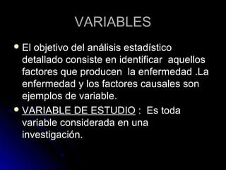 VARIABLES
 El objetivo del análisis estadístico
  detallado consiste en identificar aquellos
  factores que producen la enfermedad .La
  enfermedad y los factores causales son
  ejemplos de variable.
 VARIABLE DE ESTUDIO : Es toda
  variable considerada en una
  investigación.
 
