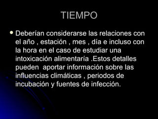 TIEMPO
 Deberían  considerarse las relaciones con
 el año , estación , mes , día e incluso con
 la hora en el caso de estudiar una
 intoxicación alimentaría .Estos detalles
 pueden aportar información sobre las
 influencias climáticas , periodos de
 incubación y fuentes de infección.
 