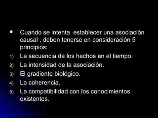     Cuando se intenta establecer una asociación
     causal , deben tenerse en consideración 5
     principios:
1)   La secuencia de los hechos en el tiempo.
2)   La intensidad de la asociación.
3)   El gradiente biológico.
4)   La coherencia.
5)   La compatibilidad con los conocimientos
     existentes.
 