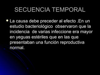 SECUENCIA TEMPORAL
 La causa debe preceder al efecto .En un
 estudio bacteriológico observaron que la
 incidencia de varias infeccione era mayor
 en yeguas estériles que en las que
 presentaban una función reproductiva
 normal.
 