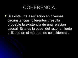 COHERENCIA
 Siexiste una asociación en diversas
 circunstancias diferentes , resulta
 probable la existencia de una relación
 causal .Esta es la base del razonamiento
 utilizado en el método de coincidencia .
 