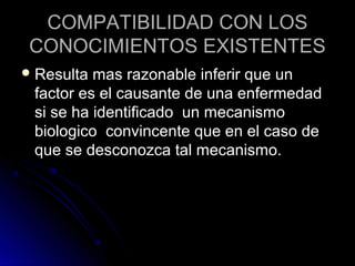 COMPATIBILIDAD CON LOS
 CONOCIMIENTOS EXISTENTES
 Resulta mas razonable inferir que un
 factor es el causante de una enfermedad
 si se ha identificado un mecanismo
 biologico convincente que en el caso de
 que se desconozca tal mecanismo.
 