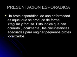 PRESENTACION ESPORADICA
 Un brote esporádico de una enfermedad
 es aquel que se produce de forma
 irregular y fortuita. Esto indica que han
 ocurrido , localmente , las circunstancias
 adecuadas para originar pequeños brotes
 localizados.
 