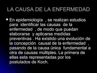 LA CAUSA DE LA ENFERMEDAD
 En epidemiología , se realizan estudios
 para identificar las causas de la
 enfermedad , de modo que puedan
 elaborarse y aplicarse medidas
 preventivas . Ha existido una evolución de
 la concepción causal de la enfermedad ,
 pasando de la causa única fundamental a
 otra de causas múltiples. La primera de
 ellas esta representadas por los
 postulados de Koch.
 