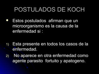 POSTULADOS DE KOCH
    Estos postulados afirman que un
     microorganismo es la causa de la
     enfermedad si :

1)   Esta presente en todos los casos de la
     enfermedad.
2)   No aparece en otra enfermedad como
     agente parasito fortuito y apatogeno.
 