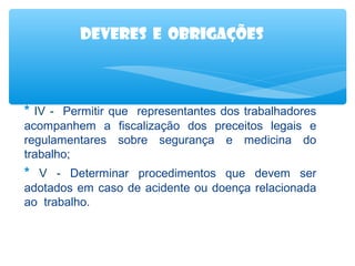Deveres e obrigações

* IV - Permitir que representantes dos trabalhadores
acompanhem a fiscalização dos preceitos legais e
regulamentares sobre segurança e medicina do
trabalho;

* V - Determinar procedimentos que devem ser
adotados em caso de acidente ou doença relacionada
ao trabalho.

 