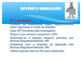 Deveres e obrigações
Do Trabalhador:
Cumprir as disposições legais regulamentares
sobre segurança e saúde do trabalho;
Usar EPI fornecido pelo empregador;
Fazer o uso correto e conservar o EPI;
Submeter-se a exames médicos previstos nas
Normas Regulamentadoras- NR
Colaborar com a empresa na aplicação das
Normas Regulamentadoras- NR;
Utilizar apenas para os fins que é destinado.

 