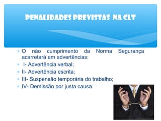 Penalidades previstas na clt

∗ O não cumprimento da Norma Segurança
acarretará em advertências:
∗ I- Advertência verbal;
∗ II- Advertência escrita;
∗ III- Suspensão temporária do trabalho;
∗ IV- Demissão por justa causa.

 