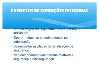 Exemplos de condições inseguras

∗ Não utilização dos equipamentos de proteção
individual;
∗ Operar máquinas e equipamentos sem
autorização;
∗ Desrespeitar as placas de sinalização de
segurança;
∗ Não cumprimento das normas relativas a
segurança e biossegurança.

 
