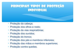 Principais tipos de proteção
individual

∗
∗
∗
∗
∗
∗
∗
∗

Proteção da cabeça;
Proteção dos olhos e rosto;
Proteção da vias respiratórias;
Proteção dos ouvidos;
Proteção do tronco;
Proteção dos pés e membros inferiores;
Proteção das mãos e membros superiores;
Proteção contra quedas.

 
