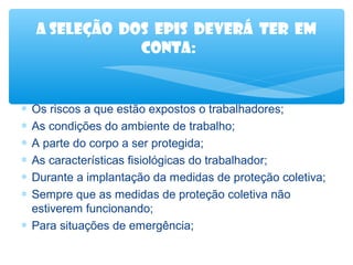 A seleção dos epis deverá ter em
conta:

∗
∗
∗
∗
∗
∗

Os riscos a que estão expostos o trabalhadores;
As condições do ambiente de trabalho;
A parte do corpo a ser protegida;
As características fisiológicas do trabalhador;
Durante a implantação da medidas de proteção coletiva;
Sempre que as medidas de proteção coletiva não
estiverem funcionando;
∗ Para situações de emergência;

 
