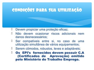 Condições para sua utilização

 Devem propiciar uma proteção eficaz;
 Não devem ocasionar riscos adicionais nem
danos desnecessários;
 Ser compatíveis entre si, no caso de uma
utilização simultânea de vários equipamentos;
 Serem cômodos, robustos, leves e adaptáveis;
 Os EPI’s fornecidos devem possuir C.A
(Certificados de Aprovação) emitido
pelo Ministério do Trabalho Emprego.

 