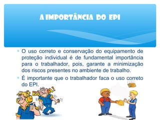 A importância do Epi

∗ O uso correto e conservação do equipamento de
proteção individual é de fundamental importância
para o trabalhador, pois, garante a minimização
dos riscos presentes no ambiente de trabalho.
∗ É importante que o trabalhador faça o uso correto
do EPI.

 