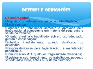 Deveres e obrigações
Do empregador:
Adquirir o EPI adequado ao risco de cada atividade;
Exigir seu uso;
Fornecer ao trabalhador somente o aprovado pelo
órgão nacional competente em matéria de segurança e
saúde no trabalho;
Orientar e treinar o trabalhador sobre o uso adequado,
guarda e conservação;
Substituir imediatamente, quando danificado ou
extraviado;
Responsabilizar-se pela higienização e manutenção
periódica; e,
Comunicar ao MTE qualquer irregularidade observada;
Registrar o seu fornecimento ao trabalhador, podendo
ser adotados livros, fichas ou sistema eletrônico.

 
