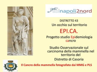 DISTRETTO 43
Un occhio sul territorio
EPI.CA.
Progetto studio Epidemiologia
cancro
Studio Osservazionale sul
carcinoma della mammella nel
territorio del
Distretto di Casoria
Il Cancro della mammella fotografato dai MMG e PLS
 