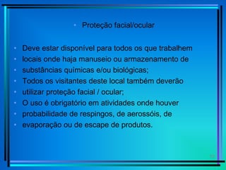 10
• Proteção facial/ocular
• Deve estar disponível para todos os que trabalhem
• locais onde haja manuseio ou armazenamento de
• substâncias químicas e/ou biológicas;
• Todos os visitantes deste local também deverão
• utilizar proteção facial / ocular;
• O uso é obrigatório em atividades onde houver
• probabilidade de respingos, de aerossóis, de
• evaporação ou de escape de produtos.
 