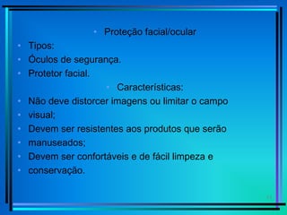 11
• Proteção facial/ocular
• Tipos:
• Óculos de segurança.
• Protetor facial.
• Características:
• Não deve distorcer imagens ou limitar o campo
• visual;
• Devem ser resistentes aos produtos que serão
• manuseados;
• Devem ser confortáveis e de fácil limpeza e
• conservação.
 