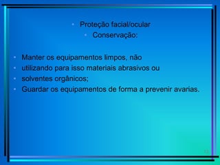 12
• Proteção facial/ocular
• Conservação:
• Manter os equipamentos limpos, não
• utilizando para isso materiais abrasivos ou
• solventes orgânicos;
• Guardar os equipamentos de forma a prevenir avarias.
 