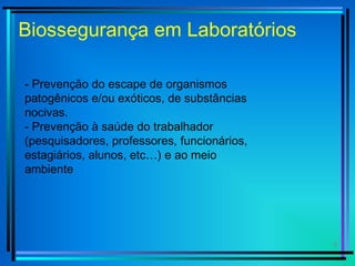 3
Biossegurança em Laboratórios
- Prevenção do escape de organismos
patogênicos e/ou exóticos, de substâncias
nocivas.
- Prevenção à saúde do trabalhador
(pesquisadores, professores, funcionários,
estagiários, alunos, etc…) e ao meio
ambiente
 