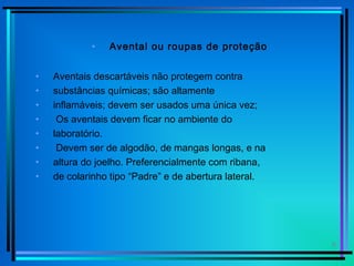6
• Avental ou roupas de proteção
• Aventais descartáveis não protegem contra
• substâncias químicas; são altamente
• inflamáveis; devem ser usados uma única vez;
• Os aventais devem ficar no ambiente do
• laboratório.
• Devem ser de algodão, de mangas longas, e na
• altura do joelho. Preferencialmente com ribana,
• de colarinho tipo “Padre” e de abertura lateral.
 