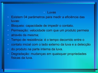7
• Luvas
• Existem 04 parâmetros para medir a eficiência das
luvas:
• Bloqueio: capacidade de impedir o contato.
• Permeação: velocidade com que um produto permeia
• através da mesma;
• Tempo de resistência: é o tempo decorrido entre o
• contato inicial com o lado externo da luva e a detecção
• do produto na parte interna da luva.
• Degradação: mudanças em quaisquer propriedades
físicas da luva.
 