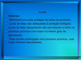 8
• Luvas
• Materiais:
• Nenhuma luva pode proteger de todos os produtos;
• Luvas de látex são adequadas à proteção biológica.
• Luvas de látex descartáveis são permeáveis a todos os
• produtos químicos com maior ou menor grau de
• permeação;
• Para contato prolongado com produtos químicos, usar
luvas nitrílicas descartáveis.
 