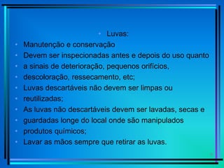 9
• Luvas:
• Manutenção e conservação
• Devem ser inspecionadas antes e depois do uso quanto
• a sinais de deterioração, pequenos orifícios,
• descoloração, ressecamento, etc;
• Luvas descartáveis não devem ser limpas ou
• reutilizadas;
• As luvas não descartáveis devem ser lavadas, secas e
• guardadas longe do local onde são manipulados
• produtos químicos;
• Lavar as mãos sempre que retirar as luvas.
 